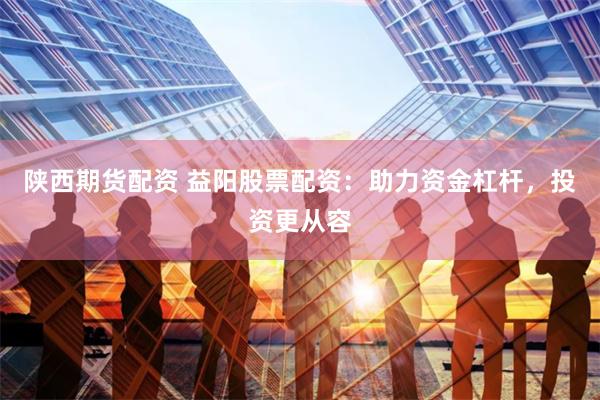 陕西期货配资 益阳股票配资：助力资金杠杆，投资更从容