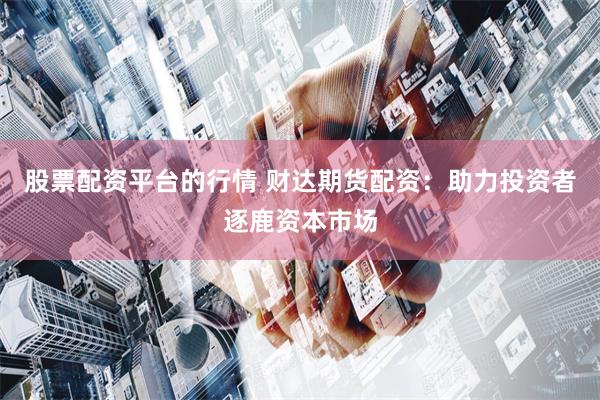 股票配资平台的行情 财达期货配资：助力投资者逐鹿资本市场