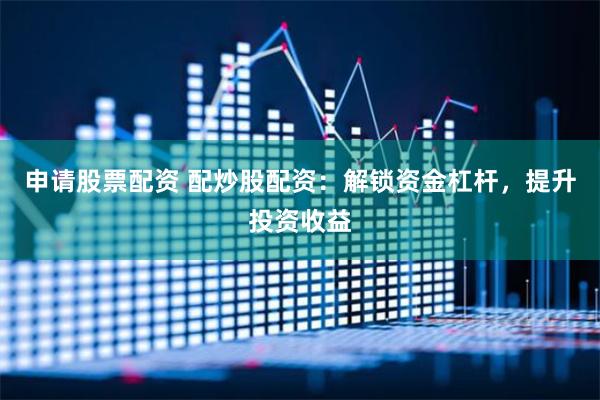 申请股票配资 配炒股配资：解锁资金杠杆，提升投资收益
